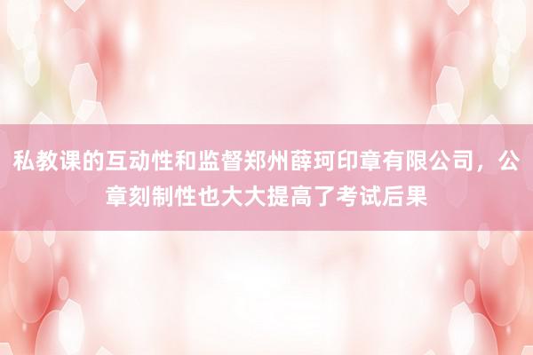 私教课的互动性和监督郑州薛珂印章有限公司,公章刻制性也大大提高了考试后果