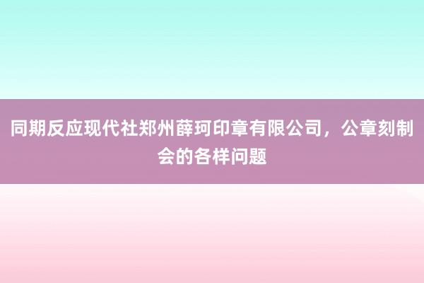 同期反应现代社郑州薛珂印章有限公司，公章刻制会的各样问题