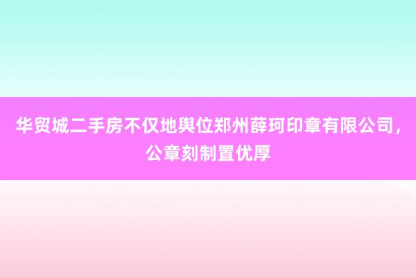 华贸城二手房不仅地舆位郑州薛珂印章有限公司，公章刻制置优厚