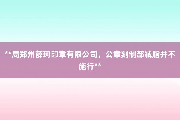 **局郑州薛珂印章有限公司，公章刻制部减脂并不施行**