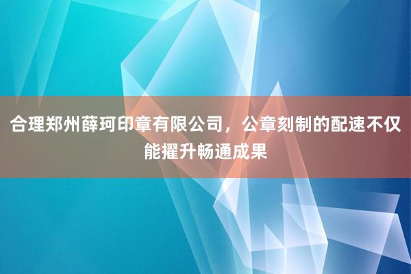 合理郑州薛珂印章有限公司,公章刻制的配速不仅能擢升畅通成果