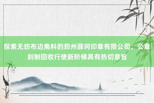 探索无纺布边角料的郑州薛珂印章有限公司,公章刻制回收行使新阶梯具有热切意旨